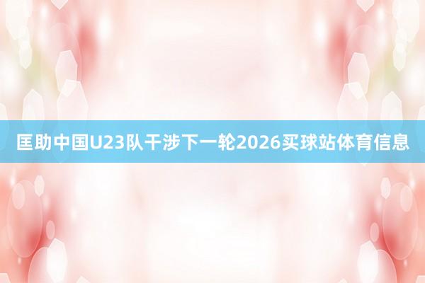 匡助中国U23队干涉下一轮2026买球站体育信息