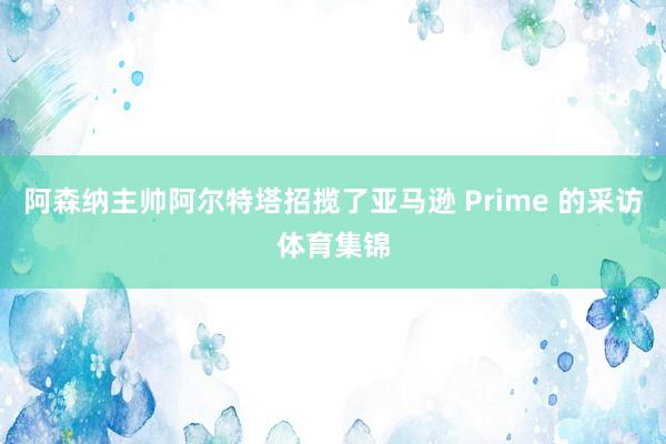 阿森纳主帅阿尔特塔招揽了亚马逊 Prime 的采访体育集锦