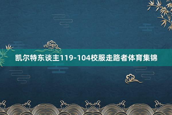 凯尔特东谈主119-104校服走路者体育集锦