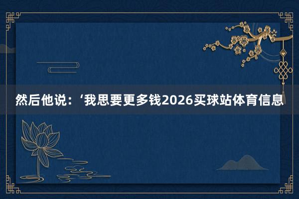 然后他说：‘我思要更多钱2026买球站体育信息