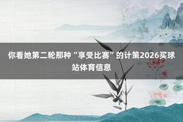 你看她第二轮那种“享受比赛”的计策2026买球站体育信息