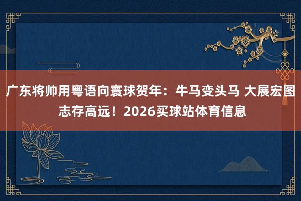广东将帅用粤语向寰球贺年：牛马变头马 大展宏图 志存高远！2026买球站体育信息