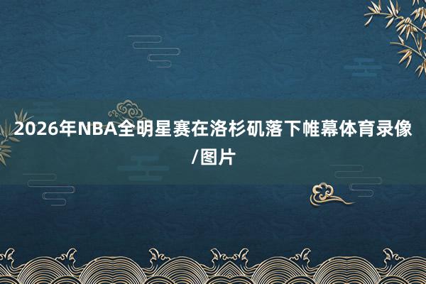 2026年NBA全明星赛在洛杉矶落下帷幕体育录像/图片