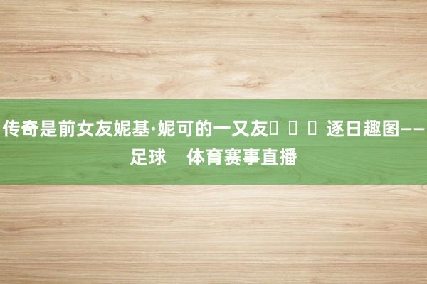 传奇是前女友妮基·妮可的一又友 逐日趣图——足球 体育赛事直播