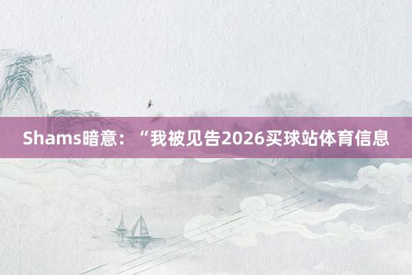 Shams暗意:“我被见告2026买球站体育信息