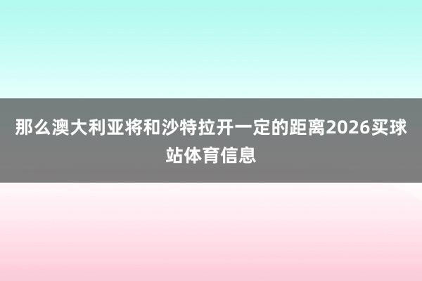 那么澳大利亚将和沙特拉开一定的距离2026买球站体育信息
