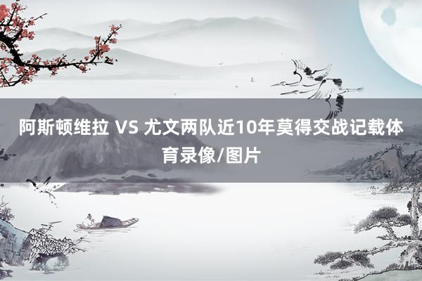 阿斯顿维拉 VS 尤文两队近10年莫得交战记载体育录像/图片