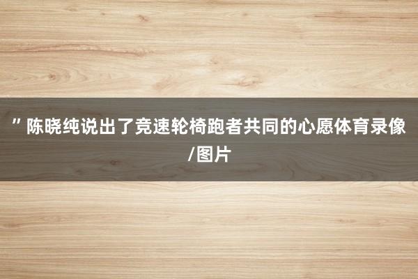 ”陈晓纯说出了竞速轮椅跑者共同的心愿体育录像/图片
