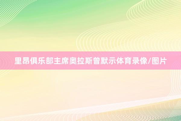 里昂俱乐部主席奥拉斯曾默示体育录像/图片