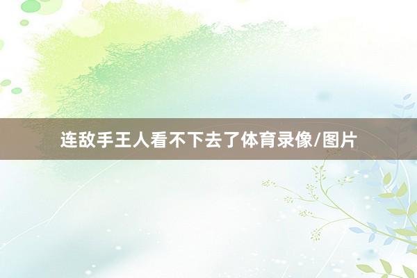 连敌手王人看不下去了体育录像/图片