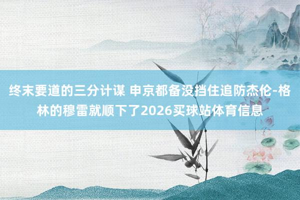 终末要道的三分计谋 申京都备没挡住追防杰伦-格林的穆雷就顺下了2026买球站体育信息
