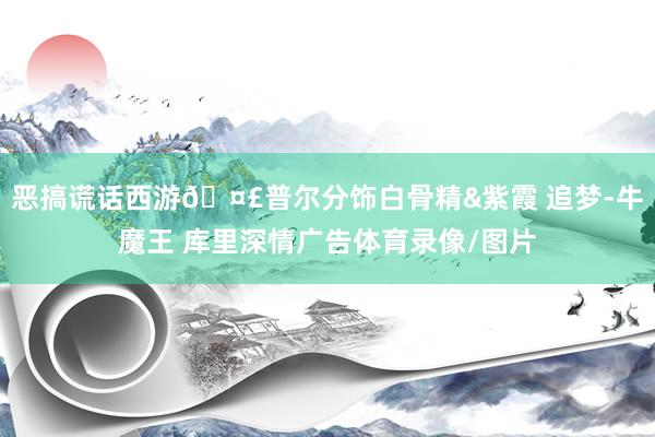 恶搞谎话西游🤣普尔分饰白骨精&紫霞 追梦-牛魔王 库里深情广告体育录像/图片