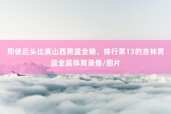 即使后头比赛山西男篮全输、排行第13的吉林男篮全赢体育录像/图片