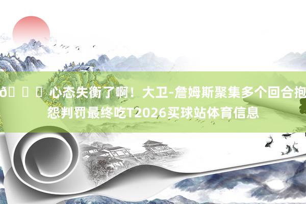 😕心态失衡了啊！大卫-詹姆斯聚集多个回合抱怨判罚最终吃T2026买球站体育信息