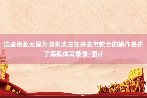 这些资源无疑为湖东谈主在来去市蚁合的操作提供了筹码体育录像/图片
