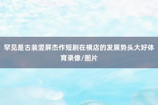 罕见是古装竖屏杰作短剧在横店的发展势头大好体育录像/图片
