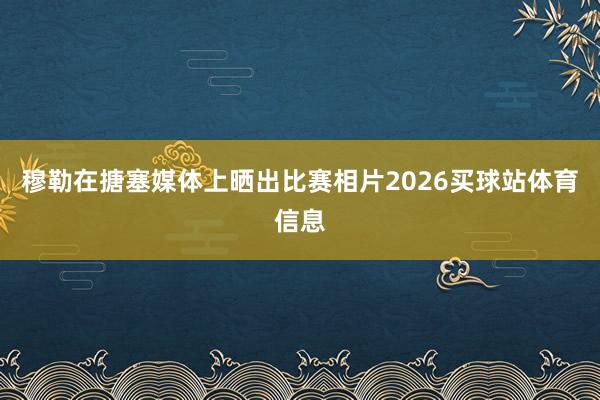 穆勒在搪塞媒体上晒出比赛相片2026买球站体育信息