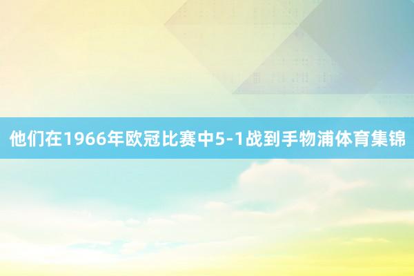 他们在1966年欧冠比赛中5-1战到手物浦体育集锦