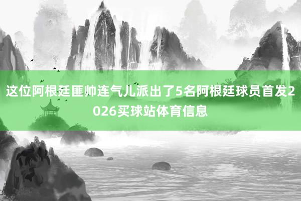 这位阿根廷匪帅连气儿派出了5名阿根廷球员首发2026买球站体育信息