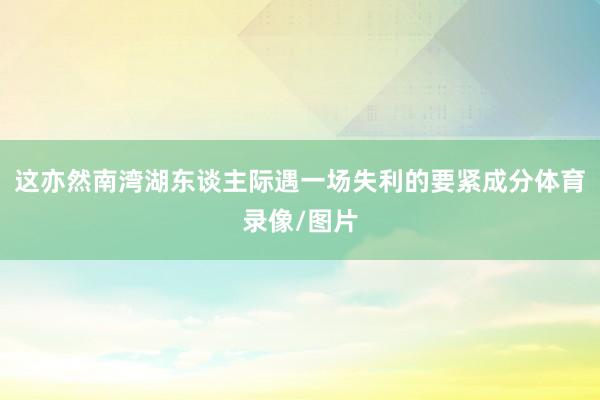 这亦然南湾湖东谈主际遇一场失利的要紧成分体育录像/图片