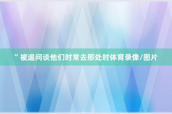 ”　　被追问谈他们时常去那处时体育录像/图片