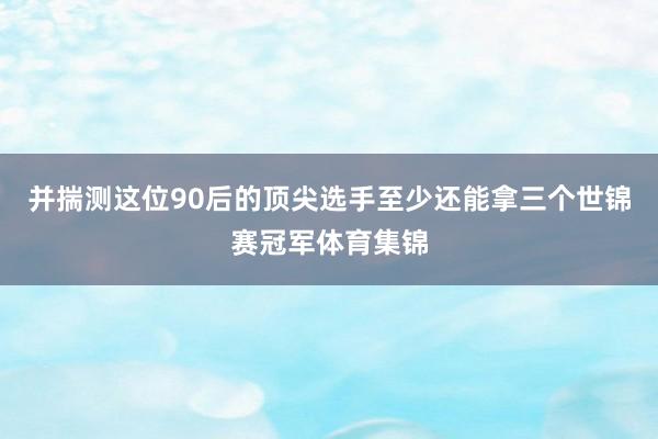 并揣测这位90后的顶尖选手至少还能拿三个世锦赛冠军体育集锦