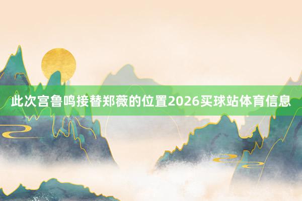 此次宫鲁鸣接替郑薇的位置2026买球站体育信息