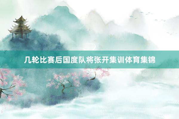 几轮比赛后国度队将张开集训体育集锦