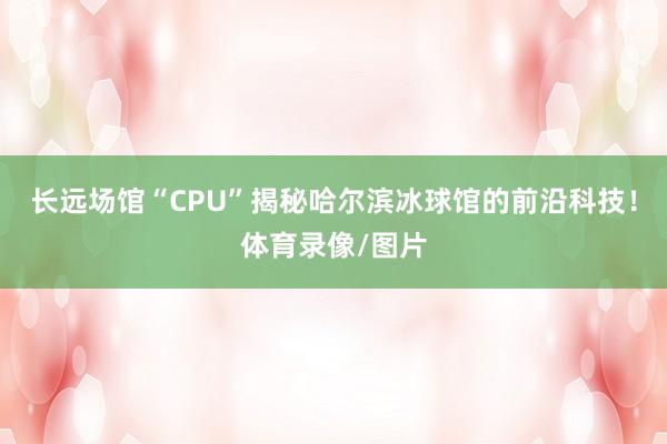 长远场馆“CPU”揭秘哈尔滨冰球馆的前沿科技！体育录像/图片
