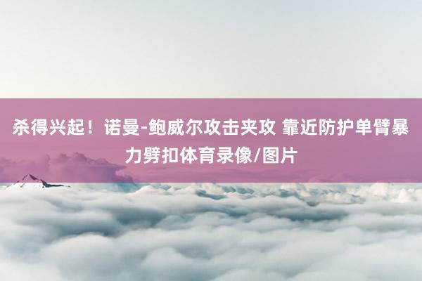 杀得兴起！诺曼-鲍威尔攻击夹攻 靠近防护单臂暴力劈扣体育录像/图片