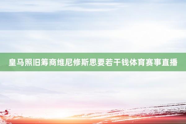 皇马照旧筹商维尼修斯思要若干钱体育赛事直播