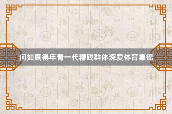 何如赢得年青一代糟践群体深爱体育集锦