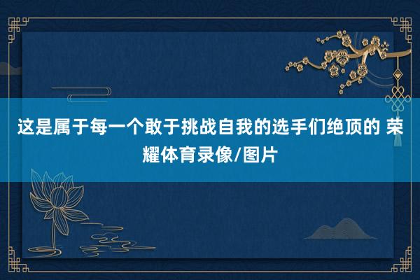 这是属于每一个敢于挑战自我的选手们绝顶的 荣耀体育录像/图片