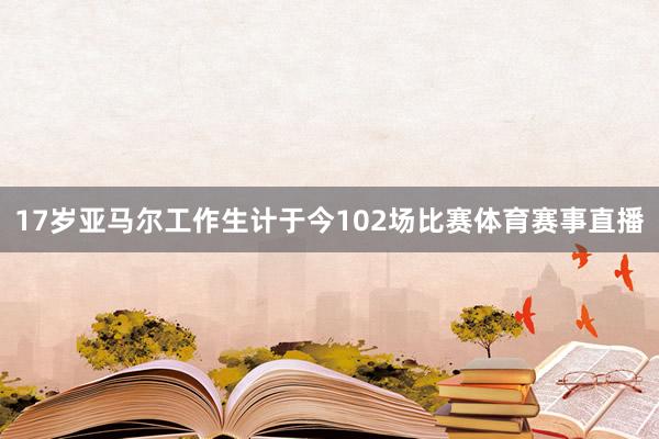 17岁亚马尔工作生计于今102场比赛体育赛事直播