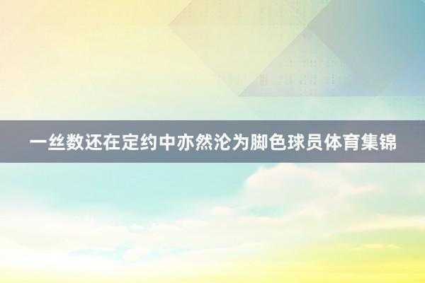 一丝数还在定约中亦然沦为脚色球员体育集锦