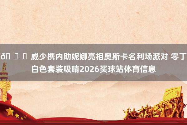😎威少携内助妮娜亮相奥斯卡名利场派对 零丁白色套装吸睛2026买球站体育信息