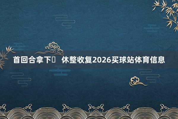 首回合拿下✅ 休整收复2026买球站体育信息
