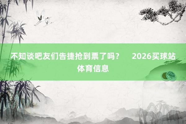 不知谈吧友们告捷抢到票了吗? 2026买球站体育信息