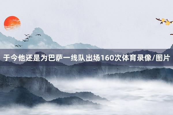 于今他还是为巴萨一线队出场160次体育录像/图片
