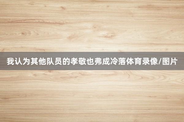我认为其他队员的孝敬也弗成冷落体育录像/图片