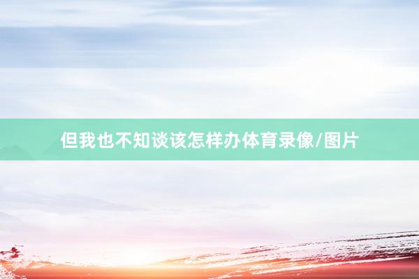 但我也不知谈该怎样办体育录像/图片
