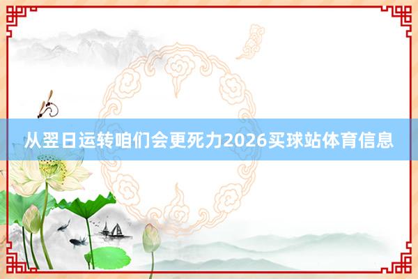 从翌日运转咱们会更死力2026买球站体育信息