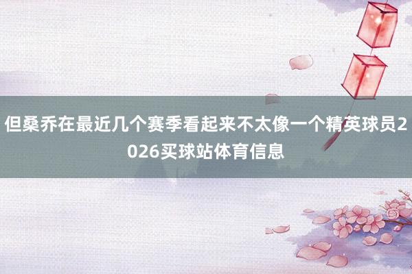 但桑乔在最近几个赛季看起来不太像一个精英球员2026买球站体育信息
