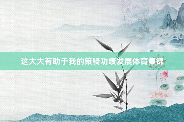 这大大有助于我的策骑功绩发展体育集锦