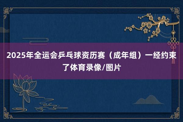 2025年全运会乒乓球资历赛（成年组）一经约束了体育录像/图片