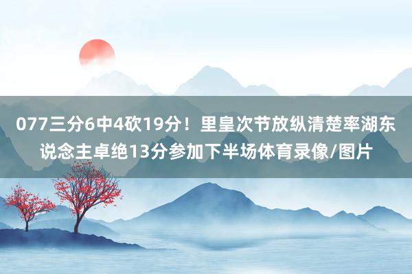 077三分6中4砍19分！里皇次节放纵清楚率湖东说念主卓绝13分参加下半场体育录像/图片