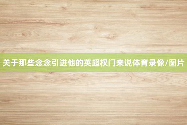 关于那些念念引进他的英超权门来说体育录像/图片