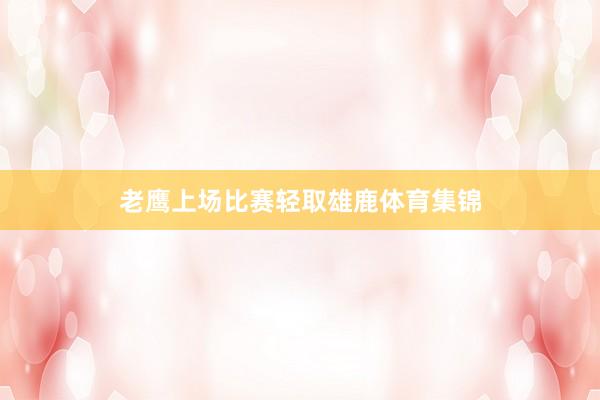 老鹰上场比赛轻取雄鹿体育集锦
