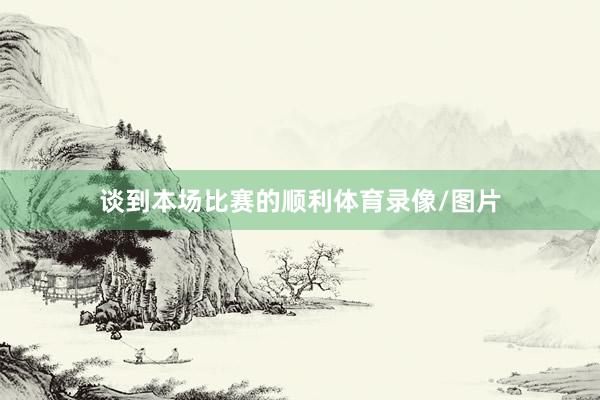 谈到本场比赛的顺利体育录像/图片