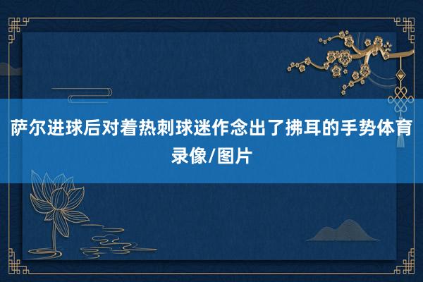 萨尔进球后对着热刺球迷作念出了拂耳的手势体育录像/图片